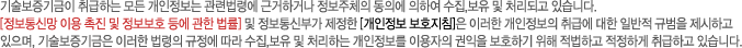 기술보증기금이 취급하는 모든 개인정보는 관련법령에 근거하거나 정보주체의 동의에 의하여 수집,보유 및 처리되고 있습니다. [정보통신망 이용 촉진 및 정보보호 등에 관한 법률] 및 정보통신부가 제정한 [개인정보 보호지침]은 이러한 개인정보의 취급에 대한 일반적 규범을 제시하고 있으며, 기술보증기금은 이러한 법령의 규정에 따라 수집,보유 및 처리하는 개인정보를 이용자의 권익을 보호하기 위해 적법하고 적정하게 취급하고 있습니다.